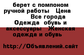 берет с помпоном ручной работы › Цена ­ 2 000 - Все города Одежда, обувь и аксессуары » Женская одежда и обувь   